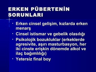 ERKEN PÜBERTENİNERKEN PÜBERTENİN
SORUNLARISORUNLARI
• Erken cinsel gelişim, kızlarda erkenErken cinsel gelişim, kızlarda erken
menarşmenarş
• Cinsel istismar ve gebelik olasılığıCinsel istismar ve gebelik olasılığı
• Psikolojik bozukluklar (erkeklerdePsikolojik bozukluklar (erkeklerde
agresivite, aşırı masturbasyon, heragresivite, aşırı masturbasyon, her
iki cinste erişkin dönemde alkol veiki cinste erişkin dönemde alkol ve
ilaç bağımlılığı)ilaç bağımlılığı)
• Yetersiz final boyYetersiz final boy
 