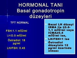 HORMONAL TANIHORMONAL TANI
Basal gonadotropinBasal gonadotropin
düzeyleridüzeyleri
 Bazal LH düzeyiBazal LH düzeyi
IRMA ile ≥0.6-IRMA ile ≥0.6-
1.1 mİÜ/ml veya1.1 mİÜ/ml veya
ICMA≥0.4ICMA≥0.4
mİÜ/ml ise,mİÜ/ml ise,
 LH/FSH>1 iseLH/FSH>1 ise
 ÖstradiolÖstradiol
düzeyinin 12düzeyinin 12
pg/ml üzerindepg/ml üzerinde
olmasıolması
FSH:1.1 mİÜ/mlmİÜ/ml
LH:O.5 mİÜ/mlmİÜ/ml
Östradiol: 18Östradiol: 18
pg/mlpg/ml
LH/FSH: 0.45LH/FSH: 0.45
TFT NORMAL
 