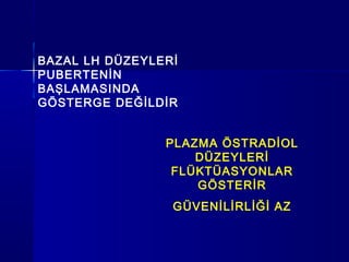 BAZAL LH DÜZEYLERİ
PUBERTENİN
BAŞLAMASINDA
GÖSTERGE DEĞİLDİR
PLAZMA ÖSTRADİOL
DÜZEYLERİ
FLÜKTÜASYONLAR
GÖSTERİR
GÜVENİLİRLİĞİ AZ
 