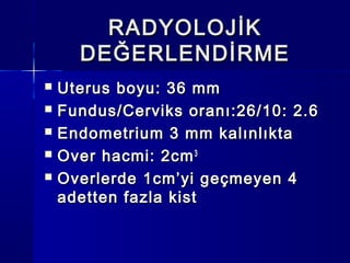 RADYOLOJİKRADYOLOJİK
DEĞERLENDİRMEDEĞERLENDİRME
 Uterus boyu: 36 mmUterus boyu: 36 mm
 Fundus/Cerviks oranı:26/10: 2.6Fundus/Cerviks oranı:26/10: 2.6
 Endometrium 3 mm kalınlıktaEndometrium 3 mm kalınlıkta
 Over hacmi: 2cmOver hacmi: 2cm33
 Overlerde 1cm’yi geçmeyen 4Overlerde 1cm’yi geçmeyen 4
adetten fazla kistadetten fazla kist
 
