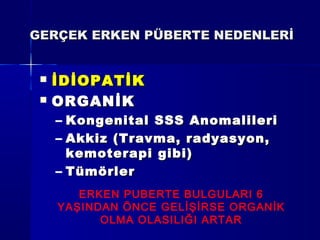 GERÇEK ERKEN PÜBERTE NEDENLERİGERÇEK ERKEN PÜBERTE NEDENLERİ
 İDİOPATİKİDİOPATİK
 ORGANİKORGANİK
– Kongenital SSS AnomalileriKongenital SSS Anomalileri
– Akkiz (Travma, radyasyon,Akkiz (Travma, radyasyon,
kemoterapi gibi)kemoterapi gibi)
– TümörlerTümörler
ERKEN PUBERTE BULGULARI 6
YAŞINDAN ÖNCE GELİŞİRSE ORGANİK
OLMA OLASILIĞI ARTAR
 