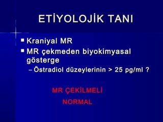 ETİYOLOJİK TANIETİYOLOJİK TANI
 Kraniyal MRKraniyal MR
 MR çekmeden biyokimyasalMR çekmeden biyokimyasal
göstergegösterge
– Östradiol düzeylerinin > 25 pg/ml ?Östradiol düzeylerinin > 25 pg/ml ?
MR ÇEKİLMELİ
NORMAL
 