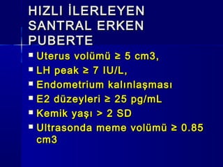 HIZLI İLERLEYENHIZLI İLERLEYEN
SANTRAL ERKENSANTRAL ERKEN
PUBERTEPUBERTE
 Uterus volümü ≥ 5 cm3,Uterus volümü ≥ 5 cm3,
 LH peak ≥ 7 IU/L,LH peak ≥ 7 IU/L,
 Endometrium kalınlaşmasıEndometrium kalınlaşması
 E2 düzeyleri ≥ 25 pg/mLE2 düzeyleri ≥ 25 pg/mL
 Kemik yaşı > 2 SDKemik yaşı > 2 SD
 Ultrasonda meme volümü ≥ 0.85Ultrasonda meme volümü ≥ 0.85
cm3cm3
 