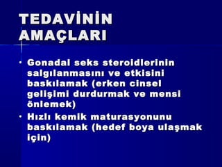 TEDAVİNİNTEDAVİNİN
AMAÇLARIAMAÇLARI
• Gonadal seks steroidlerininGonadal seks steroidlerinin
salgılanmasını ve etkisinisalgılanmasını ve etkisini
baskılamak (erken cinselbaskılamak (erken cinsel
gelişimi durdurmak ve mensigelişimi durdurmak ve mensi
önlemek)önlemek)
• Hızlı kemik maturasyonunuHızlı kemik maturasyonunu
baskılamak (hedef boya ulaşmakbaskılamak (hedef boya ulaşmak
için)için)
 