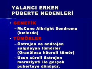 YALANCI ERKENYALANCI ERKEN
PÜBERTE NEDENLERİPÜBERTE NEDENLERİ
• GENETİKGENETİK
– McCune Albright SendromuMcCune Albright Sendromu
(kızlarda)(kızlarda)
• TÜMÖRLERTÜMÖRLER
– Östrojen ve androjenÖstrojen ve androjen
salgılayan tümörlersalgılayan tümörler
(Granülosa hücreli tümör)(Granülosa hücreli tümör)
– Uzun süreli östrojenUzun süreli östrojen
maruziyeti ile gerçekmaruziyeti ile gerçek
puberteye dönüşür.puberteye dönüşür.
 