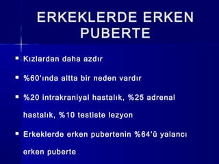 ERKEKLERDE ERKEN
PUBERTE
 Kızlardan daha azdır
 %60’ında altta bir neden vardır
 %20 intrakraniyal hastalık, %25 adrenal
hastalık, %10 testiste lezyon
 Erkeklerde erken pubertenin %64’ü yalancı
erken puberte
 