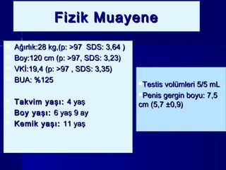 Fizik MuayeneFizik MuayeneFizik MuayeneFizik Muayene
 Ağırlık:28 kg,(p: >97 SDS: 3,64 )Ağırlık:28 kg,(p: >97 SDS: 3,64 )
 Boy:120 cm (p: >97, SDS: 3,23)Boy:120 cm (p: >97, SDS: 3,23)
 VKİ:19,4 (p: >97 , SDS: 3,35)VKİ:19,4 (p: >97 , SDS: 3,35)
 BUA: %125BUA: %125
 Takvim yaşı:Takvim yaşı: 4 yaş4 yaş
 Boy yaşı:Boy yaşı: 6 yaş 9 ay6 yaş 9 ay
 Kemik yaşı:Kemik yaşı: 11 yaş11 yaş
 Ağırlık:28 kg,(p: >97 SDS: 3,64 )Ağırlık:28 kg,(p: >97 SDS: 3,64 )
 Boy:120 cm (p: >97, SDS: 3,23)Boy:120 cm (p: >97, SDS: 3,23)
 VKİ:19,4 (p: >97 , SDS: 3,35)VKİ:19,4 (p: >97 , SDS: 3,35)
 BUA: %125BUA: %125
 Takvim yaşı:Takvim yaşı: 4 yaş4 yaş
 Boy yaşı:Boy yaşı: 6 yaş 9 ay6 yaş 9 ay
 Kemik yaşı:Kemik yaşı: 11 yaş11 yaş
Testis volümleri 5/5 mLTestis volümleri 5/5 mL
Penis gergin boyu: 7,5Penis gergin boyu: 7,5
cm (5,7 ±0,9)cm (5,7 ±0,9)
Testis volümleri 5/5 mLTestis volümleri 5/5 mL
Penis gergin boyu: 7,5Penis gergin boyu: 7,5
cm (5,7 ±0,9)cm (5,7 ±0,9)
 