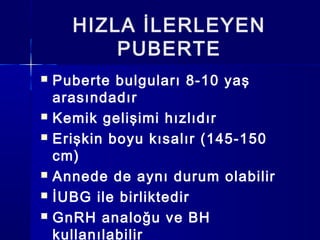 HIZLA İLERLEYEN
PUBERTE
 Puberte bulguları 8-10 yaş
arasındadır
 Kemik gelişimi hızlıdır
 Erişkin boyu kısalır (145-150
cm)
 Annede de aynı durum olabilir
 İUBG ile birliktedir
 GnRH analoğu ve BH
kullanılabilir
 