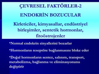 ÇEVRESEL FAKTÖRLER-2
ENDOKRİN BOZUCULAR
Kirleticiler, kimyasallar, endüstriyel
birleşimler, sentetik hormonlar,
fitoöstrojenler
•Normal endokrin sinyallerini bozarlar
•Hormonların reseptöre bağlanmasını bloke eder
•Doğal hormonların sentez, salınım, transport,
metabolizma, bağlanma ve eliminasyonunu
değiştirir
 