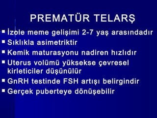 PREMATÜR TELARŞ
 İzole meme gelişimi 2-7 yaş arasındadır
 Sıklıkla asimetriktir
 Kemik maturasyonu nadiren hızlıdır
 Uterus volümü yüksekse çevresel
kirleticiler düşünülür
 GnRH testinde FSH artışı belirgindir
 Gerçek puberteye dönüşebilir
 