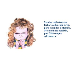                                      Menina então tentava  fechar o olho com força,  para esconder a Mentira.  Mas nem isso resolvia,  pois Mãe sempre adivinhava. 