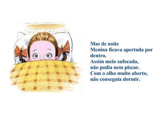                                        Mas de noite Menina ficava apertada por dentro.  Assim meio sufocada,  não podia nem piscar.  Com o olho muito aberto,  não conseguia dormir. 