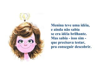 Menina teve uma idéia, e ainda não sabia se era idéia brilhante. Mas sabia - isso sim - que precisava testar, pra conseguir descobrir. 
