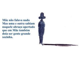 Mãe não falava nada Mas uma e outra sabiam naquele abraço apertado que em Mãe também doía ser gente grande sozinha. 