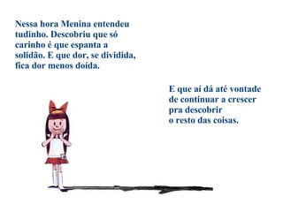 Nessa hora Menina entendeu tudinho. Descobriu que só carinho é que espanta a solidão. E que dor, se dividida, fica dor menos doída. E que aí dá até vontade de continuar a crescer pra descobrir  o resto das coisas. 