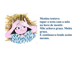                                          Menina tentava  tapar a testa com a mão  na hora de mentir.  Mãe achava graça. Muita graça.  E continuava lendo assim mesmo. 