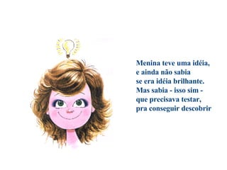                                   Menina teve uma idéia, e ainda não sabia se era idéia brilhante. Mas sabia - isso sim - que precisava testar, pra conseguir descobrir 