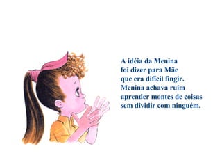                                        A idéia da Menina foi dizer para Mãe que era difícil fingir. Menina achava ruim aprender montes de coisas sem dividir com ninguém. 