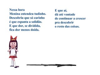 Nessa hora Menina entendeu tudinho. Descobriu que só carinho é que espanta a solidão. E que dor, se dividida, fica dor menos doída.   E que aí, dá até vontade de continuar a crescer pra descobrir o resto das coisas. 