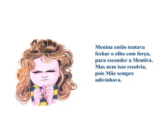                                      Menina então tentava  fechar o olho com força,  para esconder a Mentira.  Mas nem isso resolvia,  pois Mãe sempre adivinhava. 
