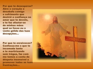 Por que te desesperas?
Abre o coração e
desabafa comigo
o sofrimento que
destrói a confiança no
amor que te devoto,
e te faz afastar-se
de minhas mãos
qual se fosse eu o
vento gélido das tuas
decepções...
Por que te enraiveces?
Confessa-me o que te
incomoda tanto
e te martirizando
sem trégua, faz com
me tomes a conta de
déspota insensível a
promover todas as tuas
frustrações...
 