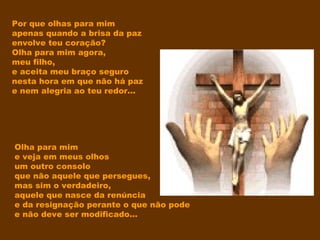 Por que olhas para mim
apenas quando a brisa da paz
envolve teu coração?
Olha para mim agora,
meu filho,
e aceita meu braço seguro
nesta hora em que não há paz
e nem alegria ao teu redor...
Olha para mim
e veja em meus olhos
um outro consolo
que não aquele que persegues,
mas sim o verdadeiro,
aquele que nasce da renúncia
e da resignação perante o que não pode
e não deve ser modificado...
 
