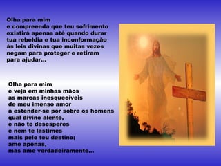 Olha para mim
e compreenda que teu sofrimento
existirá apenas até quando durar
tua rebeldia e tua inconformação
às leis divinas que muitas vezes
negam para proteger e retiram
para ajudar...
Olha para mim
e veja em minhas mãos
as marcas inesquecíveis
de meu imenso amor
a estender-se por sobre os homens
qual divino alento,
e não te desesperes
e nem te lastimes
mais pelo teu destino;
ame apenas,
mas ame verdadeiramente...
 