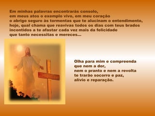 Em minhas palavras encontrarás consolo,
em meus atos o exemplo vivo, em meu coração
o abrigo seguro às tormentas que te alucinam o entendimento,
hoje, qual chama que reavivas todos os dias com teus brados
incontidos a te afastar cada vez mais da felicidade
que tanto necessitas e mereces...
Olha para mim e compreenda
que nem a dor,
nem o pranto e nem a revolta
te trarão socorro e paz,
alívio e reparação.
 