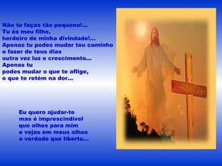 Não te faças tão pequeno!...
Tu és meu filho,
herdeiro de minha divindade!...
Apenas tu podes mudar teu caminho
e fazer de teus dias
outra vez luz e crescimento...
Apenas tu
podes mudar o que te aflige,
o que te retém na dor...
Eu quero ajudar-te
mas é imprescindível
que olhes para mim
e vejas em meus olhos
a verdade que liberta...
 