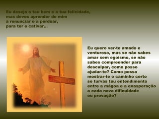 Eu desejo o teu bem e a tua felicidade,
mas deves aprender de mim
a renunciar e a perdoar,
para ter e cativar...
Eu quero ver-te amado e
venturoso, mas se não sabes
amar sem egoísmo, se não
sabes compreender para
desculpar, como posso
ajudar-te? Como posso
mostrar-te o caminho certo
se turvas teu entendimento
entre a mágoa e a exasperação
a cada nova dificuldade
ou provação?
 