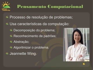 6
Pensamento Computacional
Processo de resolução de problemas;
Usa características da computação:
Decomposição do problema;
Reconhecimento de padrões;
Abstração;
Algoritmizar o problema.
Jeannette Wing.
 