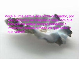 Você é uma pérola aos olhos do criador, por isso, esqueça as mágoas e faça com que esta pérola esteja sempre brilhando e irradiando beleza a todos os que estão a sua volta!!! 