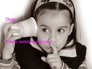 Ouça... Preste bastante atenção... 
