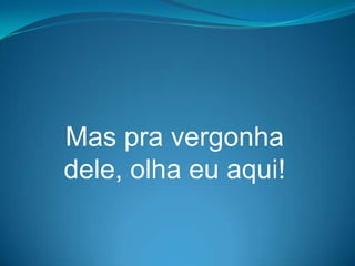 Mas pra vergonha
dele, olha eu aqui!
 