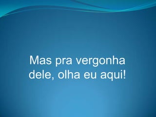 Mas pra vergonha
dele, olha eu aqui!
 