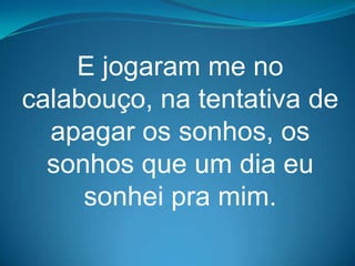 E jogaram me no
calabouço, na tentativa de
  apagar os sonhos, os
  sonhos que um dia eu
     sonhei pra mim.
 