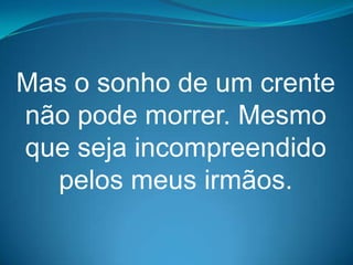 Mas o sonho de um crente
não pode morrer. Mesmo
que seja incompreendido
  pelos meus irmãos.
 