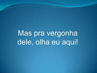 Mas pra vergonha
dele, olha eu aqui!
 