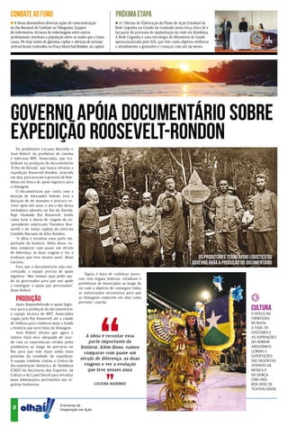 COMBATE AO FUMO                                                      PRÓXIMA ETAPA
  A Sesau desenvolveu diversas ações de conscientização                A I Oficina de Elaboração do Plano de Ação Estadual da
no Dia Nacional de Combate ao Tabagismo. Equipes                     Rede Cegonha no Estado foi realizada nesta terça-feira (4) e
de enfermeiros, técnicos de enfermagem entre outros                  faz parte do processo de implantação da rede em Rondônia.
profissionais, orientam a população sobre os males que o fumo        A Rede Cegonha é uma estratégia do Ministério da Saúde,
causa. Pit-stop, testes de glicemia capilar e aferição de pressão    operacionalizada pelo SUS, que tem como objetivo melhorar
arterial foram realizados na Praça Marechal Rondon, na capital.      o atendimento a gestantes e crianças com até 24 meses.




                                                                                                          xxxxxxxxxxxxxxxxxx
                                                                                                   xxxxxxxxxxxxxxxxxxxxxxxxx



Governo apóia documentário sobre
expedição Roosevelt-Rondon
    Os produtores Luciana Marinho e
Jean Robert, da produtora de cinema
e televisão MPC Associados, que tra-
balham na produção do documentário
“O Rio da Dúvida”, que busca retratar a
expedição Roosevelt-Rondon, ocorrida
em 1914, procuraram o governo de Ron-
dônia em busca de apoio logístico para
a filmagem.
    O documentário que conta com a
direção de Alexandre Valenti, terá a
duração de 90 minutos e procura re-
viver após 100 anos, o dia-a-dia dessa
verdadeira odisséia no Rio da Dúvida,
hoje chamado Rio Roosevelt, tendo
como base o diário de viagem do ex-
-presidente americano Theodore Roo-
sevelt e do então capitão do exército
Cândido Mariano da Silva Rondon.
    “A ideia é recontar essa parte im-
portante da história. Além disso, va-
mos comparar com quase um século
de diferença, as duas viagens e ver a
evolução que teve nesses anos”, disse                                                                                    Os produtores terão apoio logístico do
Luciana.                                                                                                              governo para a produção do documentário
    Para que o documentário seja con-
cretizado, a equipe precisa de apoio
                                                   “Agora é hora de viabilizar parce-
logístico. “Nós viemos aqui pedir aju-
                                               rias com órgãos federais, estaduais e
da ao governador para que nos ajude
                                               prefeituras de municípios ao longo do
a conseguir o apoio que precisamos”,
                                               rio com o objetivo de conseguir todas
disse Robert.
                                               as autorizações necessárias para que
   Produção                                    as filmagens comecem em 2013 como
                                               previsto”, conclui.
    Após disponibilizado o apoio logís-
tico para a produção do documentário,                                                                                                               CULTURA
a equipe técnica da MPC Associados                                                                                                                  O DUELO NA
viajou pelo Rio Roosevelt até a cidade                                                                                                              FRONTEIRA
de Vilhena para conhecer mais a fundo                                                                                                               RETRATA
a história que será tema da filmagem.                                                                                                               A VIDA, OS
    Jean Robert afirma que agora o                                                                                                                  COSTUMES E
roteiro final será adequado de acor-               A ideia é recontar essa                                                                          AS ASPIRAÇÕES
do com as experiências vividas pelos                parte importante da                                                                             DO HOMEM
produtores ao longo do percurso no              história. Além disso, vamos                                                                         AMAZÔNICO.
Rio para que este fique ainda mais                comparar com quase um                                                                             LENDAS E
próximo da realidade da expedição.                                                                                                                  SUPERTIÇÕES
A equipe também visitou o Centro de
                                                século de diferença, as duas                                                                        SÃO DESCRITAS
Documentação Histórica de Rondônia                viagens e ver a evolução                                                                          ATRAVÉS DA
(CDOC) da Secretaria dos Esportes, da               que teve nesses anos                                                                            MÚSICA E
Cultura e do Lazer (Secel) para levantar                                                                                                            DA DANÇA,
mais informações pertinentes aos re-                                                                                                                COM UMA
gistros históricos.                                      LUCIANA MARINHO                                                                            BOA DOSE DE
                                                                                                                                                    TEATRALIDADE.
                          ia
                         dôn




                                  O Governo da
 8
                        Ron




                                  Cooperação em Ação.
 