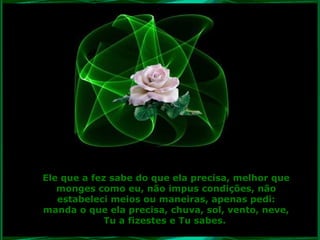 Ele que a fez sabe do que ela precisa, melhor que
monges como eu, não impus condições, não
estabeleci meios ou maneiras, apenas pedi:
manda o que ela precisa, chuva, sol, vento, neve,
Tu a fizestes e Tu sabes.

 