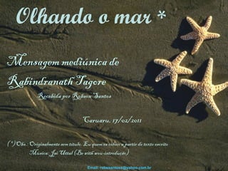 Mensagem mediúnica de  Rabindranath Tagore Recebida por Robson Santos    Caruaru, 17/02/2011 ( *) Obs.: Originalmente sem título. Eu quem os coloco a partir do texto escrito Música: Jai Uttal (Be with wou-introdução)   Olhando o mar  * Email: robssantoss@yahoo.com.br 