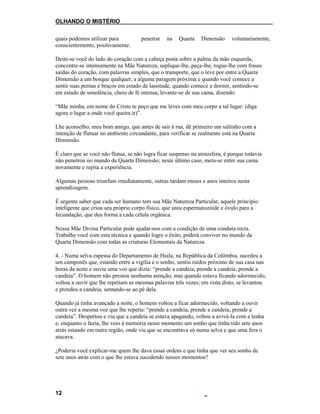 OLHANDO O MISTÉRIO
quais podemos utilizar para penetrar na Quarta Dimensão voluntariamente,
conscientemente, positivamente.
Deite-se você do lado do coração com a cabeça posta sobre a palma da mão esquerda,
concentre-se intensamente na Mãe Natureza, suplique-lhe, peça-lhe, rogue-lhe com frases
saídas do coração, com palavras simples, que o transporte, que o leve por entre a Quarta
Dimensão a um bosque qualquer, a alguma paragem próxima e quando você comece a
sentir suas pernas e braços em estado de lassitude, quando comece a dormir, sentindo-se
em estado de sonolência, cheio de fé intensa, levante-se de sua cama, dizendo:
“Mãe minha, em nome do Cristo te peço que me leves com meu corpo a tal lugar: (diga
agora o lugar a onde você queira ir)”.
Lhe aconselho, meu bom amigo, que antes de sair à rua, dê primeiro um saltinho com a
intenção de flutuar no ambiente circundante, para verificar se realmente está na Quarta
Dimensão.
É claro que se você não flutua, se não logra ficar suspenso na atmosfera, é porque todavia
não penetrou no mundo da Quarta Dimensão; neste último caso, meta-se entre sua cama
novamente e repita a experiência.
Algumas pessoas triunfam imediatamente, outras tardam meses e anos inteiros nesta
aprendizagem.
É urgente saber que cada ser humano tem sua Mãe Natureza Particular, aquele princípio
inteligente que criou seu próprio corpo físico, que uniu espermatozóide e óvulo para a
fecundação, que deu forma a cada célula orgânica.
Nossa Mãe Divina Particular pode ajudar-nos com a condição de uma conduta recta.
Trabalhe você com esta técnica e quando logre o êxito, poderá conviver no mundo da
Quarta Dimensão com todas as criaturas Elementais da Natureza.
4. - Numa selva espessa do Departamento de Huila, na República da Colômbia, sucedeu a
um camponês que, estando entre a vigília e o sonho, sentiu ruídos próximo de sua casa nas
horas da noite e ouviu uma voz que dizia: “prende a candeia, prende a candeia, prende a
candeia”. O homem não prestou nenhuma atenção, mas quando estava ficando adormecido,
voltou a ouvir que lhe repetiam as mesmas palavras três vezes; em vista disto, se levantou
e prendeu a candeia, sentando-se ao pé dela.
Quando já tinha avançado a noite, o homem voltou a ficar adormecido, voltando a ouvir
outra vez a mesma voz que lhe repetia: “prende a candeia, prende a candeia, prende a
candeia”. Despertou e viu que a candeia se estava apagando, voltou a avivá-la com a lenha
e, enquanto o fazia, lhe veio à memória nesse momento um sonho que tinha tido sete anos
atrás estando em outra região, onde viu que se encontrava só numa selva e que uma fera o
atacava.
¿Poderia você explicar-me quem lhe dava essas ordens e que tinha que ver seu sonho de
sete anos atrás com o que lhe estava sucedendo nesses momentos?
12
 