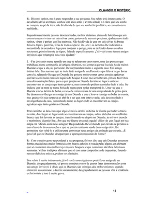 ___OLHANDO O MISTÉRIO
R.- Distinto senhor, me é grato responder a sua pergunta. Seu relato está interessante. O
cavalheiro de tal aventura, sonhou sete anos antes o evento citado e é claro que seu sonho
se cumpriu ao pé da letra; não há dúvida de que seu sonho foi profético, se converteu em
realidade.
Inquestionavelmente pessoas desencarnadas, melhor diríamos, almas de falecidos que em
outros tempos viviam em tais selvas como pastores de animais porcinos, ajudaram o citado
senhor, viram o perigo que lhe esperava. Não há dúvida de que em tais selvas há bestas
ferozes, tigres, panteras, feras de toda a espécie, etc., etc.; os defuntos lhe indicaram a
necessidade de acender o fogo para conjurar o perigo, para se defender desses assaltos
nocturnos, possivelmente de tigres, falando especificamente. ¿Vê você como temos amigos
invisíveis que velam por nós e nos ajudam?
5. - Faz dois anos numa reunião em que se relatavam casos raros, uma das pessoas que
trabalhava numa companhia de artigos eléctricos, nos contava que na Escócia havia muitos
Duendes e que a ele, no particular, lhe surpreendeu muito o seguinte caso: Um amigo
íntimo dele, lhes narrava que se tinha feito amigo de um Duende e que falava largas horas
com ele, relatando-lhe que ao Duende lhe gostava muito comer certas cerejas agridoces
que havia em muito escassos lugares do bosque. Como não acreditavam, pensou fazer-lhes
uma demonstração física, para o qual propôs ao Duende levá-lo ao lugar a onde se
encontravam as cerejas que tanto gostava; mas como não podiam caminhar lado a lado, lhe
indicou que se mete-se numa bolsa de manta para poder transportá-lo. Uma vez que o
Duende esteve dentro da bolsa, o escocês correu à casa de seu amigo dando de gritos para
lhe demonstrar-lhe que era amigo de um Duende e que o levava consigo na bolsa de manta,
mas grande foi sua surpresa ao abri-la e ver que esta estava vazia; saiu desconsolado e
envergonhado da casa, caminhando rumo ao lugar onde se encontravam as cerejas
agridoces que tanto gostava o Duende.
Pelo caminho se deu conta que algo se movia dentro da bolsa de manta que todavia trazia
na mão. Ao chegar ao lugar onde se encontravam as cerejas, saltou da bolsa um coelhinho
branco que foi devorar as cerejas, transformando-se depois no Duende; ao vê-lo o escocês
o recriminou dizendo-lhe: ¿Por que me fizeste essa má jogada? ¿Não vês que fiquei por tua
culpa em ridículo com meus amigos? Respondendo-lhe o Duende que ele não se prestava a
essa classe de demonstrações e que se queria continuar sendo bom amigo dele, lhe
prometera não voltá-lo a utilizar para convencer seus amigos da amizade que os unia. ¿É
possível que os Duendes desapareçam e apareçam mudando de forma?
R.- Com o maior gosto responderei a sua pergunta; foi-nos dito que tais Duendes assumem
formas masculinas muito formosas com louros cabelos e rosada pele; alguns até afirmam
que se enamoram das mulheres jovens nos bosques, e que costumam dar-lhes deliciosas
serenatas. Velhas tradições afirmam que só com uma competência de orquestras, fazendo
ressoar deliciosa música, podem ser afastados.
Seu relato é muito interessante; já vê você como alguém se pode fazer amigo de um
Duende; desgraçadamente, tal pessoa cometeu o erro de querer fazer demonstrações com
seu amigo invisível; é obvio que os Duendes são inimigos dos exibicionismos; quando
oferecem sua amizade, o fazem sinceramente; desgraçadamente as pessoas têm a tendência
exibicionista e isso é muito grave.
13
 