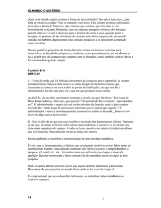 OLHANDO O MISTÉRIO
¿Que teria tomado aquela criatura a forma de um coelhinho? Isso não é nada raro. ¿Que
teria devorado as cerejas? Não se estranhe você disso. Eles comem distintas substâncias,
princípios e frutos da Natureza; são criaturas que existem, que têm vida, vivem
normalmente na Quarta Dimensão, mas em algumas paragens solitárias dos bosques;
podem fazer-se visíveis e tangíveis para o homem de carne e osso, quando assim o
desejam; as pessoas vãs do mundo já não aceitam nada disto porque estão demasiado
sumidas na barbárie, degeneraram seus sentidos psíquicos e se encontram demasiado
materializados.
Nós os gnósticos pensamos de forma diferente; temos exercícios e sistemas para
desenvolver as faculdades psíquicas e, mediante certos procedimentos, até nos damos ao
luxo de pôr-nos em contacto não somente com os Duendes, senão também com os Devas e
Elementais desta grande criação.
Capítulo Três
BRUXAS
1. - Numa fazenda que foi habitada em tempos da conquista pelos espanhóis, se ouviam
constantemente ruídos à meia noite e se sentia chegar um homem a cavalo, que
desmontava e entrava em casa a abrir as portas das habitações; até que um dia o
administrador decidiu sair para ver o que era que produzia esses ruídos.
Ao fazê-lo, viu no pátio um homem montado a cavalo, ao qual lhe disse: “Em nome de
Deus Todo-poderoso, dizei-me ¿que quereis?” Respondendo-lhe o homem: “Acompanhai-
me”. O administrador o seguiu até um riacho próximo da fazenda, onde o ginete parou
dizendo-lhe: “neste lugar há um tesouro enterrado que te suplico que saques”. O
administrador o sacou e instantaneamente cessaram os ruídos na fazenda. ¿Poderia você
dizer-me algo acerca deste relato?
R.- Não há dúvida de que este caso insólito e inusitado tem fundamentos sólidos. Tratando-
se da vida, devemos enfatizar certas ideias transcendentais; é ostensivo a existência das
dimensões superiores do espaço. A todas as luzes ressalta com inteira claridade meridiana
que na Dimensão Desconhecida vivem as almas dos mortos.
Resulta palmária e manifesta a materialização de uma entidade metafísica.
É claro que os desencarnados, o defunto que cavalgando em brioso corcel falou assim ao
surpreendido homem, tinha deixado enterrado um valioso tesouro; o arrependimento, o
apego ao vil metal, etc., etc., foi motivo mais que suficiente para lograr a inusitada
aparição. Resulta interessante o facto concreto de tão manifesta materialização de tipo
psíquico.
Nisto devemos afirmar em tom severo que aquele defunto abandonou a Dimensão
Desconhecida para penetrar no mundo físico onde se fez visível e tangível.
É compreensível que ao se descobrir tal tesouro, os estranhos ruídos metafísicos se
tivessem suspenso.
14
 
