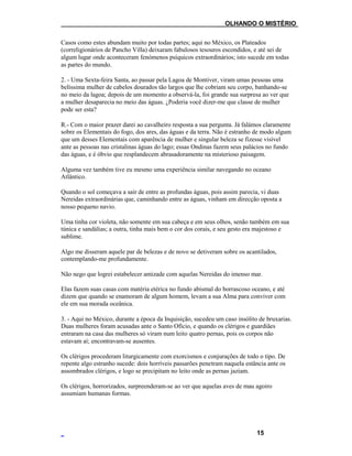 ___OLHANDO O MISTÉRIO
Casos como estes abundam muito por todas partes; aqui no México, os Plateados
(correligionários de Pancho Villa) deixaram fabulosos tesouros escondidos, e até sei de
algum lugar onde aconteceram fenómenos psíquicos extraordinários; isto sucede em todas
as partes do mundo.
2. - Uma Sexta-feira Santa, ao passar pela Lagoa de Montiver, viram umas pessoas uma
belíssima mulher de cabelos dourados tão largos que lhe cobriam seu corpo, banhando-se
no meio da lagoa; depois de um momento a observá-la, foi grande sua surpresa ao ver que
a mulher desaparecia no meio das águas. ¿Poderia você dizer-me que classe de mulher
pode ser esta?
R.- Com o maior prazer darei ao cavalheiro resposta a sua pergunta. Já falámos claramente
sobre os Elementais do fogo, dos ares, das águas e da terra. Não é estranho de modo algum
que um desses Elementais com aparência de mulher e singular beleza se fizesse visível
ante as pessoas nas cristalinas águas do lago; essas Ondinas fazem seus palácios no fundo
das águas, e é óbvio que resplandecem abrasadoramente na misterioso paisagem.
Alguma vez também tive eu mesmo uma experiência similar navegando no oceano
Atlântico.
Quando o sol começava a sair de entre as profundas águas, pois assim parecia, vi duas
Nereidas extraordinárias que, caminhando entre as águas, vinham em direcção oposta a
nosso pequeno navio.
Uma tinha cor violeta, não somente em sua cabeça e em seus olhos, senão também em sua
túnica e sandálias; a outra, tinha mais bem o cor dos corais, e seu gesto era majestoso e
sublime.
Algo me disseram aquele par de belezas e de novo se detiveram sobre os acantilados,
contemplando-me profundamente.
Não nego que logrei estabelecer amizade com aquelas Nereidas do imenso mar.
Elas fazem suas casas com matéria etérica no fundo abismal do borrascoso oceano, e até
dizem que quando se enamoram de algum homem, levam a sua Alma para conviver com
ele em sua morada oceânica.
3. - Aqui no México, durante a época da Inquisição, sucedeu um caso insólito de bruxarias.
Duas mulheres foram acusadas ante o Santo Ofício, e quando os clérigos e guardiães
entraram na casa das mulheres só viram num leito quatro pernas, pois os corpos não
estavam aí; encontravam-se ausentes.
Os clérigos procederam liturgicamente com exorcismos e conjurações de todo o tipo. De
repente algo estranho sucede: dois horríveis passarões penetram naquela estância ante os
assombrados clérigos, e logo se precipitam no leito onde as pernas jaziam.
Os clérigos, horrorizados, surpreenderam-se ao ver que aquelas aves de mau agoiro
assumiam humanas formas.
15
 