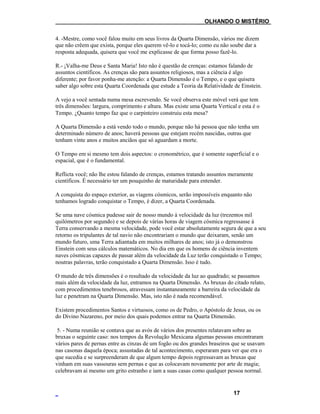 ___OLHANDO O MISTÉRIO
4. -Mestre, como você falou muito em seus livros da Quarta Dimensão, vários me dizem
que não crêem que exista, porque eles querem vê-lo e tocá-lo; como eu não soube dar a
resposta adequada, quisera que você me explicasse de que forma posso fazê-lo.
R.- ¡Valha-me Deus e Santa Maria! Isto não é questão de crenças: estamos falando de
assuntos científicos. As crenças são para assuntos religiosos, mas a ciência é algo
diferente; por favor ponha-me atenção: a Quarta Dimensão é o Tempo, e o que quisera
saber algo sobre esta Quarta Coordenada que estude a Teoria da Relatividade de Einstein.
A vejo a você sentada numa mesa escrevendo. Se você observa este móvel verá que tem
três dimensões: largura, comprimento e altura. Mas existe uma Quarta Vertical e esta é o
Tempo. ¿Quanto tempo faz que o carpinteiro construiu esta mesa?
A Quarta Dimensão a está vendo todo o mundo, porque não há pessoa que não tenha um
determinado número de anos; haverá pessoas que estejam recém nascidas, outras que
tenham vinte anos e muitos anciãos que só aguardam a morte.
O Tempo em si mesmo tem dois aspectos: o cronométrico, que é somente superficial e o
espacial, que é o fundamental.
Reflicta você; não lhe estou falando de crenças, estamos tratando assuntos meramente
científicos. É necessário ter um pouquinho de maturidade para entender.
A conquista do espaço exterior, as viagens cósmicos, serão impossíveis enquanto não
tenhamos logrado conquistar o Tempo, é dizer, a Quarta Coordenada.
Se uma nave cósmica pudesse sair de nosso mundo à velocidade da luz (trezentos mil
quilómetros por segundo) e se depois de várias horas de viagem cósmica regressasse à
Terra conservando a mesma velocidade, pode você estar absolutamente segura de que a seu
retorno os tripulantes de tal navio não encontrariam o mundo que deixaram, senão um
mundo futuro, uma Terra adiantada em muitos milhares de anos; isto já o demonstrou
Einstein com seus cálculos matemáticos. No dia em que os homens de ciência inventem
naves cósmicas capazes de passar além da velocidade da Luz terão conquistado o Tempo;
noutras palavras, terão conquistado a Quarta Dimensão. Isso é tudo.
O mundo de três dimensões é o resultado da velocidade da luz ao quadrado; se passamos
mais além da velocidade da luz, entramos na Quarta Dimensão. As bruxas do citado relato,
com procedimentos tenebrosos, atravessam instantaneamente a barreira da velocidade da
luz e penetram na Quarta Dimensão. Mas, isto não é nada recomendável.
Existem procedimentos Santos e virtuosos, como os de Pedro, o Apóstolo de Jesus, ou os
do Divino Nazareno, por meio dos quais podemos entrar na Quarta Dimensão.
5. - Numa reunião se contava que as avós de vários dos presentes relatavam sobre as
bruxas o seguinte caso: nos tempos da Revolução Mexicana algumas pessoas encontraram
vários pares de pernas entre as cinzas de um fogão ou dos grandes braseiros que se usavam
nas casonas daquela época; assustadas de tal acontecimento, esperaram para ver que era o
que sucedia e se surpreenderam de que algum tempo depois regressavam as bruxas que
vinham em suas vassouras sem pernas e que as colocavam novamente por arte de magia;
celebravam aí mesmo um grito estranho e iam a suas casas como qualquer pessoa normal.
17
 