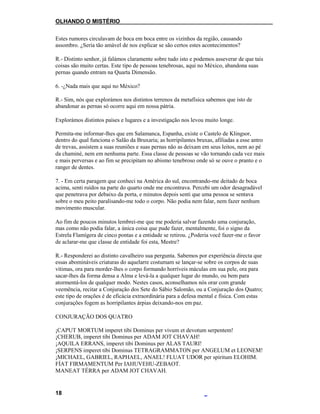 OLHANDO O MISTÉRIO
Estes rumores circulavam de boca em boca entre os vizinhos da região, causando
assombro. ¿Seria tão amável de nos explicar se são certos estes acontecimentos?
R.- Distinto senhor, já falámos claramente sobre tudo isto e podemos asseverar de que tais
coisas são muito certas. Este tipo de pessoas tenebrosas, aqui no México, abandona suas
pernas quando entram na Quarta Dimensão.
6. -¿Nada mais que aqui no México?
R.- Sim, nós que explorámos nos distintos terrenos da metafísica sabemos que isto de
abandonar as pernas só ocorre aqui em nossa pátria.
Explorámos distintos países e lugares e a investigação nos levou muito longe.
Permita-me informar-lhes que em Salamanca, Espanha, existe o Castelo de Klingsor,
dentro do qual funciona o Salão da Bruxaria; as horripilantes bruxas, afiliadas a esse antro
de trevas, assistem a suas reuniões e suas pernas não as deixam em seus leitos, nem ao pé
da chaminé, nem em nenhuma parte. Essa classe de pessoas se vão tornando cada vez mais
e mais perversas e ao fim se precipitam no abismo tenebroso onde só se ouve o pranto e o
ranger de dentes.
7. - Em certa paragem que conheci na América do sul, encontrando-me deitado de boca
acima, senti ruídos na parte do quarto onde me encontrava. Percebi um odor desagradável
que penetrava por debaixo da porta, e minutos depois senti que uma pessoa se sentava
sobre o meu peito paralisando-me todo o corpo. Não podia nem falar, nem fazer nenhum
movimento muscular.
Ao fim de poucos minutos lembrei-me que me poderia salvar fazendo uma conjuração,
mas como não podia falar, a única coisa que pude fazer, mentalmente, foi o signo da
Estrela Flamígera de cinco pontas e a entidade se retirou. ¿Poderia você fazer-me o favor
de aclarar-me que classe de entidade foi esta, Mestre?
R.- Responderei ao distinto cavalheiro sua pergunta. Sabemos por experiência directa que
essas abomináveis criaturas do aquelarre costumam se lançar-se sobre os corpos de suas
vítimas, ora para morder-lhes o corpo formando horríveis máculas em sua pele, ora para
sacar-lhes da forma densa a Alma e levá-la a qualquer lugar do mundo, ou bem para
atormentá-los de qualquer modo. Nestes casos, aconselhamos nós orar com grande
veemência, recitar a Conjuração dos Sete do Sábio Salomão, ou a Conjuração dos Quatro;
este tipo de orações é de eficácia extraordinária para a defesa mental e física. Com estas
conjurações fogem as horripilantes árpias deixando-nos em paz.
CONJURAÇÃO DOS QUATRO
¡CAPUT MORTUM imperet tibi Dominus per vivum et devotum serpentem!
¡CHERUB, imperet tibi Dominus per ADAM JOT CHAVAH!
¡AQUILA ERRANS, imperet tibi Dominus per ALAS TAURI!
¡SERPENS imperet tibi Dominus TETRAGRAMMATON per ANGELUM et LEONEM!
¡MICHAEL, GABRIEL, RAPHAEL, ANAEL! FLUAT UDOR per spiritum ELOHIM.
FÍAT FIRMAMENTUM Per IAHUVEHU-ZEBAOT.
MANEAT TÉRRA per ADAM JOT CHAVAH.
18
 