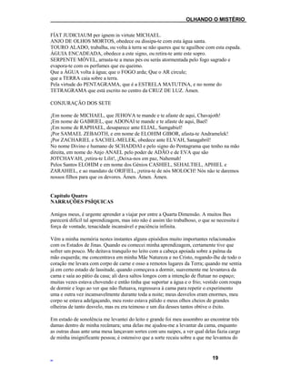 ___OLHANDO O MISTÉRIO
FÍAT JUDICIAUM per ignem in virtute MICHAEL.
ANJO DE OLHOS MORTOS, obedece ou dissipa-te com esta água santa.
TOURO ALADO, trabalha, ou volta à terra se não queres que te aguilhoe com esta espada.
ÁGUIA ENCADEADA, obedece a este signo, ou retira-te ante este sopro.
SERPENTE MÓVEL, arrasta-te a meus pés ou serás atormentada pelo fogo sagrado e
evapora-te com os perfumes que eu queimo.
Que a ÁGUA volta à água; que o FOGO arda; Que o AR circule;
que a TERRA caia sobre a terra.
Pela virtude do PENTAGRAMA, que é a ESTRELA MATUTINA, e no nome do
TETRAGRAMA que está escrito no centro da CRUZ DE LUZ. Ámen.
CONJURAÇÃO DOS SETE
¡Em nome de MICHAEL, que JEHOVA te mande e te afaste de aqui, Chavajoth!
¡Em nome de GABRIEL, que ADONAI te mande e te afaste de aqui, Bael!
¡Em nome de RAPHAEL, desaparece ante ELIAL, Samgabiel!
¡Por SAMAEL ZEBAOTH, e em nome de ELOHIM GIBOR, afasta-te Andramelek!
¡Por ZACHARIEL e SACHEL-MELEK, obedece ante ELVAH, Sanagabril!
No nome Divino e humano de SCHADDAI e pelo signo do Pentagrama que tenho na mão
direita, em nome do Anjo ANAEL pelo poder de ADÃO e de EVA que são
JOTCHAVAH, ¡retira-te Lilit!, ¡Deixa-nos em paz, Nahemah!
Pelos Santos ELOHIM e em nome dos Génios CASHIEL, SEHALTIEL, APHIEL e
ZARAHIEL, e ao mandato de ORIFIEL, ¡retira-te de nós MOLOCH! Nós não te daremos
nossos filhos para que os devores. Ámen. Ámen. Ámen.
Capítulo Quatro
NARRAÇÕES PSÍQUICAS
Amigos meus, é urgente aprender a viajar por entre a Quarta Dimensão. A muitos lhes
parecerá difícil tal aprendizagem, mas isto não é assim tão trabalhoso, o que se necessita é
força de vontade, tenacidade incansável e paciência infinita.
Vêm a minha memória nestes instantes alguns episódios muito importantes relacionados
com os Estados de Jinas. Quando eu comecei minha aprendizagem, certamente tive que
sofrer um pouco. Me deitava tranquilo no leito com a cabeça apoiada sobre a palma da
mão esquerda; me concentrava em minha Mãe Natureza e no Cristo, rogando-lhe de todo o
coração me levara com corpo de carne e osso a remotos lugares da Terra; quando me sentia
já em certo estado de lassitude, quando começava a dormir, suavemente me levantava da
cama e saía ao pátio da casa; ali dava saltos longos com a intenção de flutuar no espaço;
muitas vezes estava chovendo e então tinha que suportar a água e o frio; vestido com roupa
de dormir e logo ao ver que não flutuava, regressava à cama para repetir o experimento
uma e outra vez incansavelmente durante toda a noite; meus desvelos eram enormes, meu
corpo se estava adelgaçando, meu rosto estava pálido e meus olhos cheios de grandes
olheiras de tanto desvelo, mas eu era teimoso e um dia desses tantos obtive o êxito.
Em estado de sonolência me levantei do leito e grande foi meu assombro ao encontrar três
damas dentro de minha recâmara; uma delas me ajudou-me a levantar da cama, enquanto
as outras duas ante uma mesa lançavam sortes com uns naipes, a ver qual delas fazia cargo
de minha insignificante pessoa; é ostensivo que a sorte recaiu sobre a que me levantou do
19
 