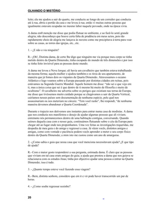 OLHANDO O MISTÉRIO
leito; ela me ajudou a sair do quarto, me conduziu ao longo de um corredor que conduzia
até à rua, abriu o portão da casa e me levou à rua; então vi muitas outras pessoas que
igualmente estavam ocupadas no mesmo labor naquele povoado, onde na época vivia.
A dama em0 menção me disse que podia flutuar no ambiente, e ao fazê-lo senti grande
alegria; não desconheço que houve certa falta de prudência em meus actos, pois tão
rapidamente cheio de alegria me lançava às nuvens como me precipitava à terra para voar
sobre as casas, as torres das igrejas, etc., etc.
1. - ¿E não o via ninguém?
R.- ¡Oh!, Distinta dama, de certo lhe digo que ninguém me via porque meu corpo se tinha
metido dentro da Quarta Dimensão, tinha escapado do mundo de três dimensões e por isso
se tinha feito invisível para as pessoas deste mundo.
A dama me levou a Nova Iorque; ali havia um cavalheiro que também estava trabalhando
da mesma forma; aquela mulher o ajudou também e os tirou de seu apartamento, de
maneira que já fomos dois os viajantes da Quarta Dimensão. Atravessamos o oceano
Atlântico e logo voamos sobre a Europa passando por distintas cidades em ruínas, pois
estávamos na Segunda Guerra Mundial. Aquele homem me disse: “não sei o que vejo em
ti, mas a única coisa que sei é que dentro de ti mesmo há muito de filosofia e muito de
ocultismo”. O cavalheiro me advertiu sobre os perigos que existiam nas terras de Europa;
me disse que tivéssemos muito cuidado porque se chegávamos a sair da Quarta Vertical,
cairíamos nesses países sem documentação de nenhuma espécie, pelo qual nos
assassinariam ou nos meteriam no cárcere. “Tem você razão”, lhe respondi; “de nenhuma
maneira devemos abandonar a Quarta Coordenada”.
Durante o trajecto nos detivemos uns instantes para entrar numa casa de modistas. A dama
que nos conduzia nos manifestou o desejo de ajudar algumas pessoas que ali viviam;
entretanto nós permanecemos dentro de uma habitação contígua, conversando. Quando
saímos daquela casa com o nosso guia, continuámos flutuando sobre o céu da Europa para
chegar até ao lugar onde nos proponhamos. Uma vez feitas as investigações requeridas, me
despedia de meu guia e do amigo e regressei a casa. Já vêem vocês, distintos amigos e
amigas, como com vontade e paciência podem vocês aprender a meter o seu corpo físico
dentro da Quarta Dimensão; a mim isto me custou como um ano de amarguras.
2. -¿Como sabia o guia que nessa casa que você menciona necessitavam ajuda? ¿E que tipo
de ajuda?
R.- Com o maior gosto responderei a sua pergunta, estimada dama. É claro que as pessoas
que viviam em tal casa eram amigas do guia; a ajuda que prestou a dama que nos guiava se
relacionava com os estudos Jinas; tinha por objectivo ajudar uma pessoa a entrar na Quarta
Dimensão; isso é tudo.
3. - ¿Quanto tempo esteve você fazendo essa viagem?
R.- Bem, distinta senhora, considero que em ir e vir pode haver transcorrido um par de
horas.
4. - ¿Como soube regressar sozinho?
20
 
