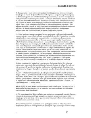 ___OLHANDO O MISTÉRIO
R.- Esta pergunta é muito interessante e dá oportunidade para uma formosa explicação.
Sucede que no mundo da Quarta Dimensão tudo regressa a seu ponto de partida original;
se abrimos uma porta, esta se fecha de imediato por si mesma; se levamos um objecto de
um lugar a outro, este retorna por si mesmo a seu lugar. Por exemplo, em certa ocasião saí
da casa por entre a Quarta Dimensão; me situei exactamente numa rua de distância e logo
tirei a camisa de dormir, atirei-a ao espaço e observei cuidadosamente o curso que esta
seguia; então vi com assombro que flutuando tal objecto na atmosfera regressou a casa,
penetrou pela porta e foi dar ao leito. Assim pois, não é estranho que eu me deixasse levar
pela força do retorno para regressar de forma, digamos instintiva e automática ao
dormitório até ficar o corpo colocado na posição em que antes estivera.
5. - Numa região nevada da América do Sul, um homem que cuidava do gado, estando
cansado se deteve numa cabana solitária acompanhado de um cão. Prendeu fogo para estar
mais cómodo. À meia-noite sentiu ruídos estranhos e ouviu ladrar o cão como se, se
aproximasse uma pessoa estranha; ao observar que era o que sucedia, viu um homem
coberto de pelo sem roupa alguma; tomou a sua carabina para atacar o visitante, o qual lhe
disse: “amigo meu, não me ataque, não me faça dano, que venho em paz”, contando-lhe
como tinha chegado até àquele estado, por ter feito uma promessa fazia muitos anos de
viver longe da civilização e não voltar a deixar-se ver por nenhuma mulher. O pastor lhe
ofereceu comida e teto na cabana e lhe indicou que ele vivia numa fazenda onde não
habitam mulheres, que quando quisesse, podia ir por além para falar com ele e oferecer-lhe
de comer o que a ele lhe apetece-se. Um dia qualquer, o homem peludo o visitou na
fazenda e, estando falando com ele, observou que estavam olhando-o algumas damas dali,
fugindo sem voltar jamais a aparecer por esses lugares. ¿Poderia você explicar-nos,
Mestre, por que tomou esta determinação de viver na solidão e longe das mulheres?
R.- Com o maior prazer responderei a sua pergunta, distinto cavalheiro. Seu relato me
parece muito interessante. Certamente é muito lamentável o caso do peludo. Em tudo isto
vejo um pouco de ignorância: fugir das mulheres me parece demasiado absurdo porque
seria impossível chegar à liberação, à salvação, já que elas são um elemento importante na
vida.
O Amor é o fundamento da liberação, da salvação, da iluminação. Só amando podemos
chegar a Deus, só querendo de verdade podemos conseguir a eterna bem-aventurança. Nós
escrevemos muitas obras e bem vale a pena que nossos leitores as estudem; “O Matrimónio
Perfeito”, por exemplo, é um desses livros que podem ensinar às pessoas o que é o Amor;
há alguns outros textos importantes; por exemplo: “O Mistério do Áureo Florescer”, “O
Parsifal Desvelado”, e muitos outros.
Não há dúvida de que o peludo se converteu num autêntico selvagem. Em contacto com a
Natureza lhe brotou a pele de gorila, se converteu num homem macaco, involuíu até se
converter num símio; isso é tudo.
6. - No tempo da colónia, dois cavalheiros que cavalgavam para a cidade num dia chuvoso,
tratando de descansar e de abrigar-se da chuva, viram nos arredores um mesón onde
parecia que havia uma festa, pois os que estavam aí bailavam, bebiam e riam; entraram e
também ficaram a compartir a festa.
Ao se sentirem cansados, se retiraram a seu quarto para dormir; ao outro dia, quando
despertaram, grande foi sua surpresa ao ver que naquele lugar só havia pó de muito tempo
21
 